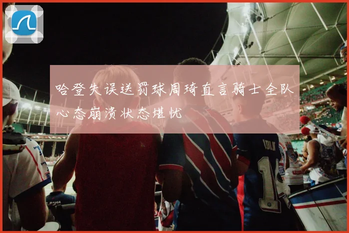 哈登失误送罚球周琦直言骑士全队心态崩溃状态堪忧