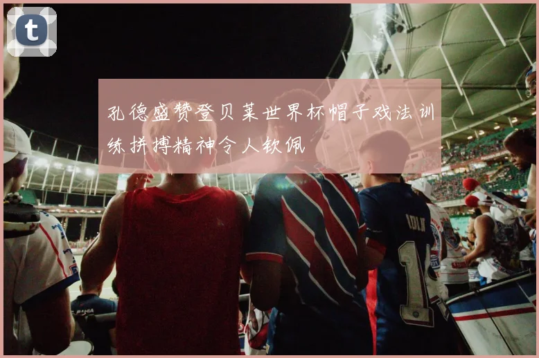 孔德盛赞登贝莱世界杯帽子戏法训练拼搏精神令人钦佩