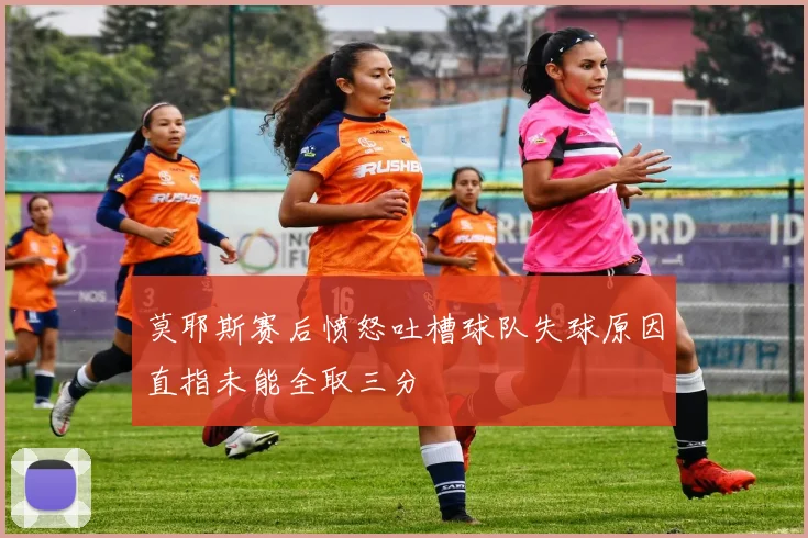 莫耶斯赛后愤怒吐槽球队失球原因直指未能全取三分