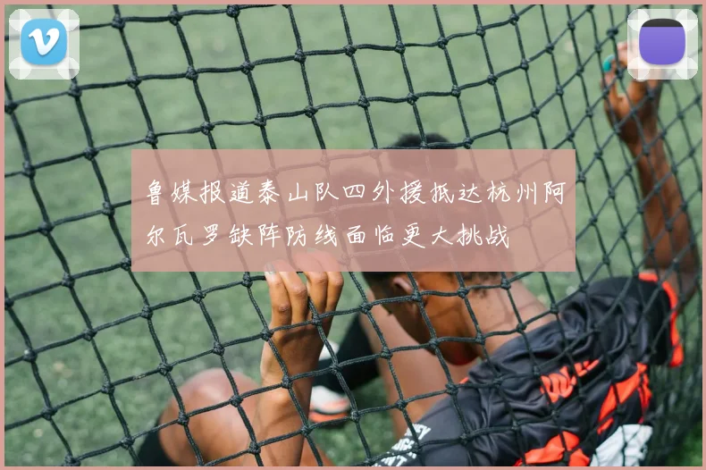 鲁媒报道泰山队四外援抵达杭州阿尔瓦罗缺阵防线面临更大挑战