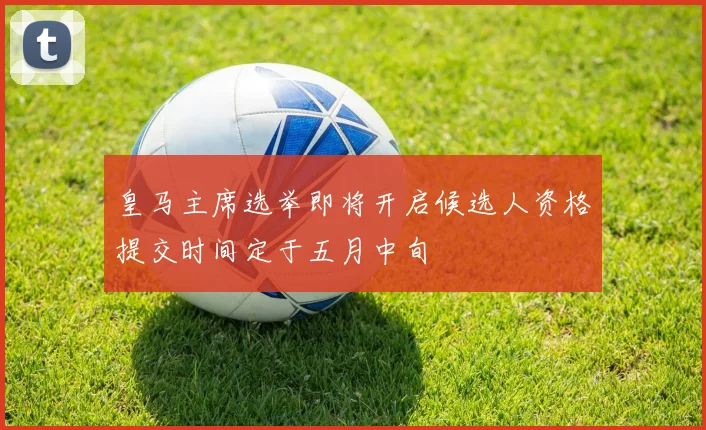 皇马主席选举即将开启候选人资格提交时间定于五月中旬