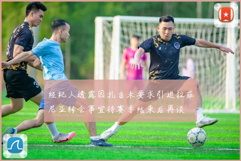 经纪人透露因扎吉未要求引进拉菲尼亚转会事宜待赛季结束后再谈
