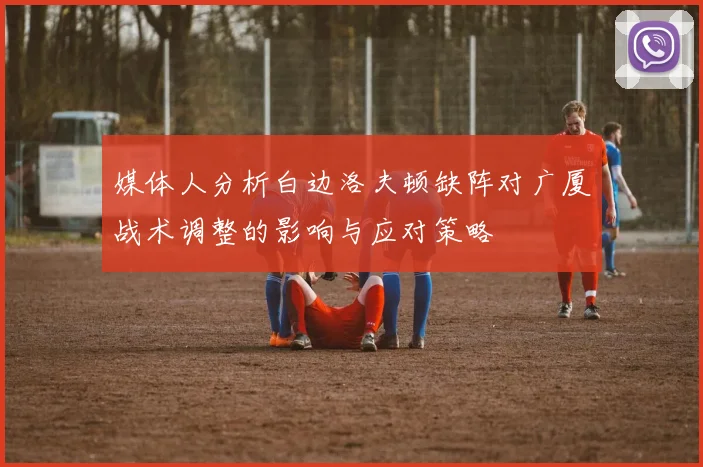 媒体人分析白边洛夫顿缺阵对广厦战术调整的影响与应对策略