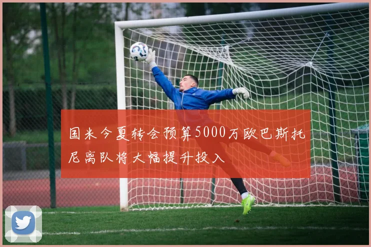 国米今夏转会预算5000万欧巴斯托尼离队将大幅提升投入
