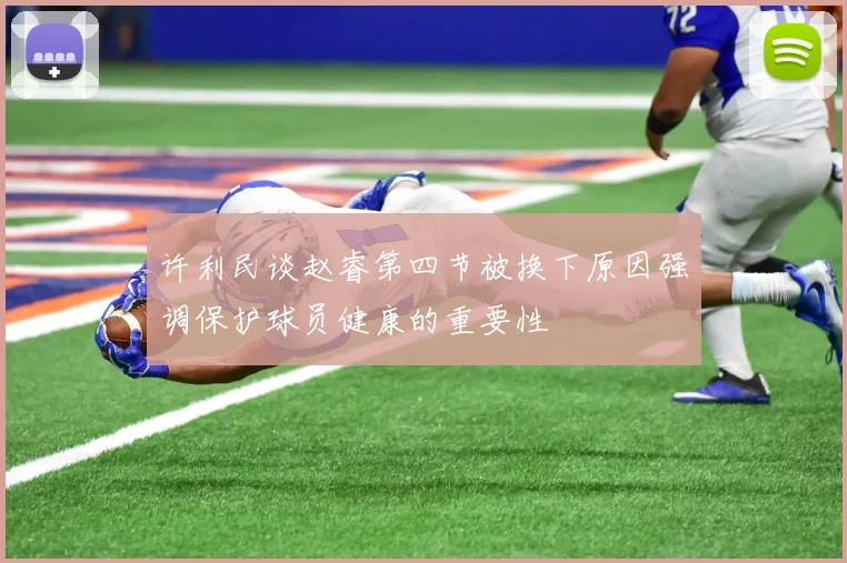 许利民谈赵睿第四节被换下原因强调保护球员健康的重要性