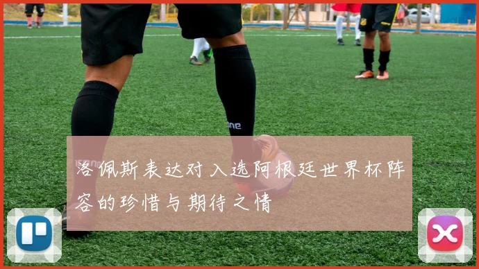 洛佩斯表达对入选阿根廷世界杯阵容的珍惜与期待之情