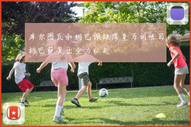 库尔图瓦和姆巴佩缺席皇马训练目标巴萨复出全力以赴