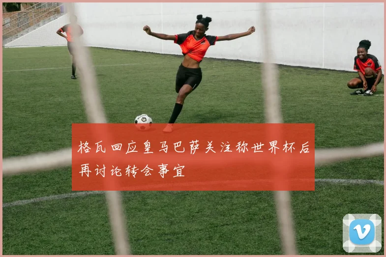 格瓦回应皇马巴萨关注称世界杯后再讨论转会事宜