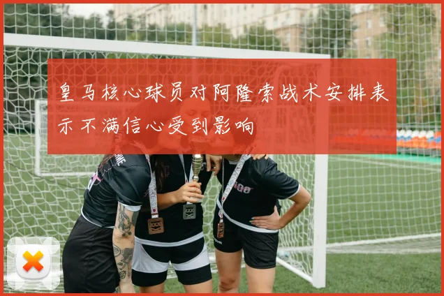 皇马核心球员对阿隆索战术安排表示不满信心受到影响